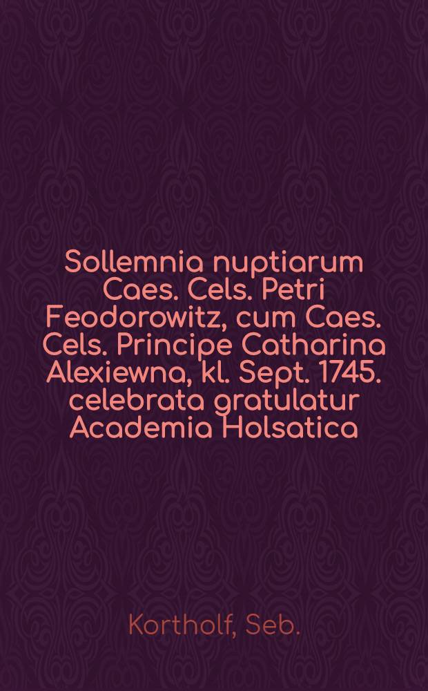 Sollemnia nuptiarum Caes. Cels. Petri Feodorowitz, cum Caes. Cels. Principe Catharina Alexiewna, kl. Sept. 1745. celebrata gratulatur Academia Holsatica, interprete S.K. : Pièce de vers