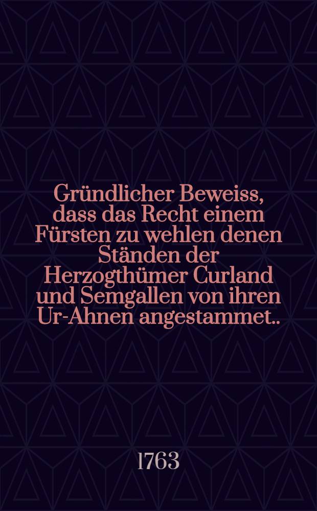 Gründlicher Beweiss, dass das Recht einem Fürsten zu wehlen denen Ständen der Herzogthümer Curland und Semgallen von ihren Ur-Ahnen angestammet... aus ungezweifelten Urkunden und Geschichten dargethan von einem Patrioten