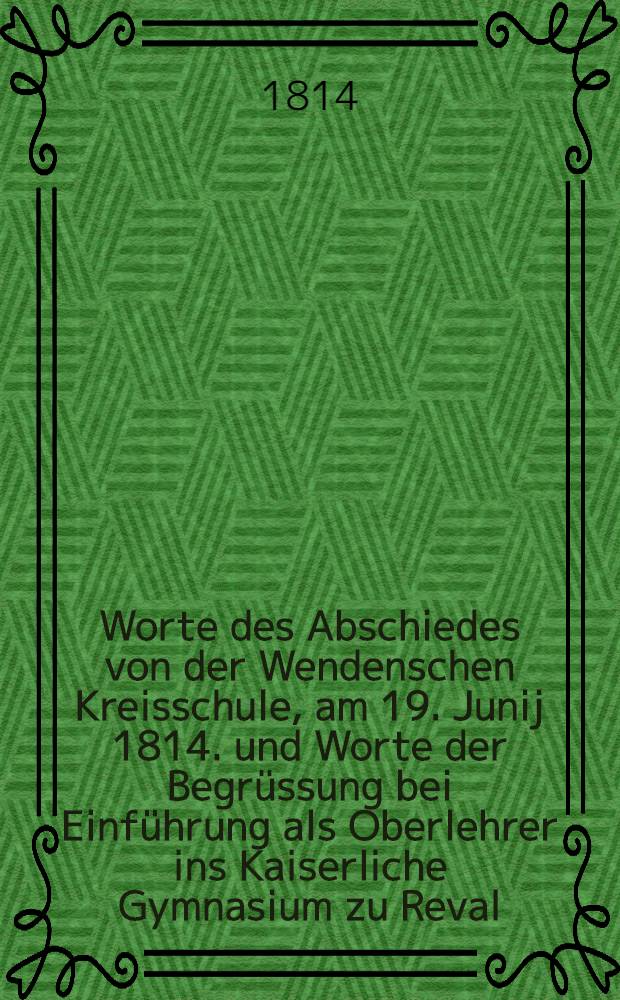 Worte des Abschiedes von der Wendenschen Kreisschule, am 19. Junij 1814. und Worte der Begrüssung bei Einführung als Oberlehrer ins Kaiserliche Gymnasium zu Reval