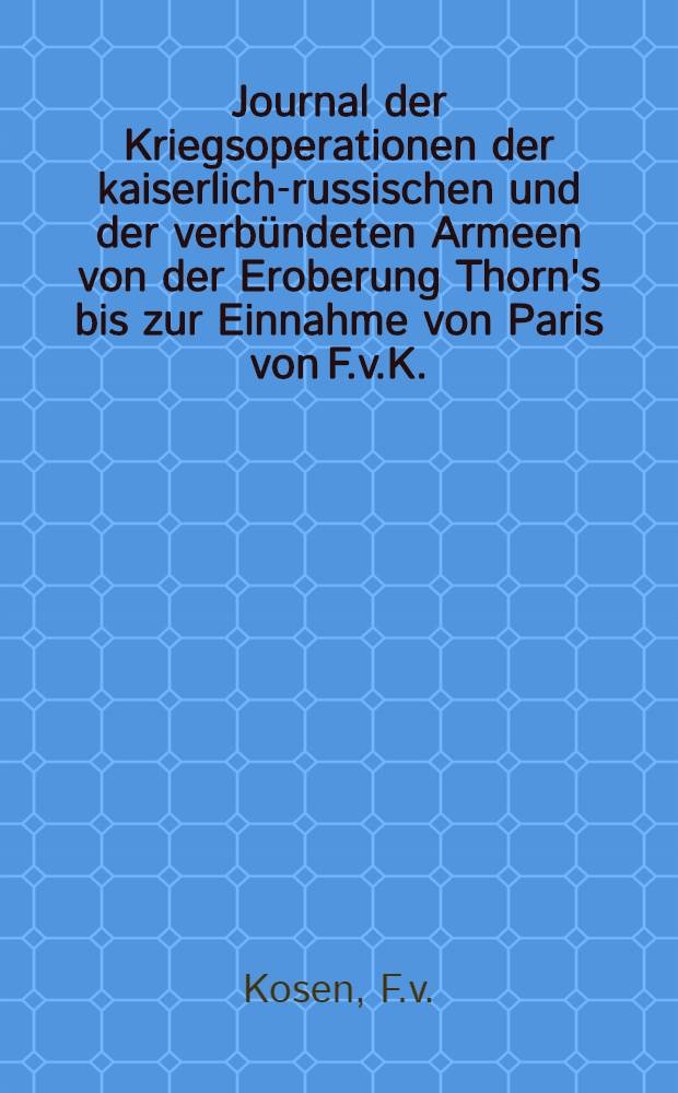 Journal der Kriegsoperationen der kaiserlich-russischen und der verb&uuml;ndeten Armeen von der Eroberung Thorn's bis zur Einnahme von Paris von F.v.K.