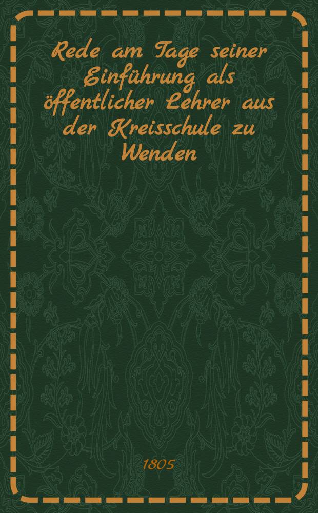 Rede am Tage seiner Einf&uuml;hrung als &ouml;ffentlicher Lehrer aus der Kreisschule zu Wenden : Den 7./19. July 1805