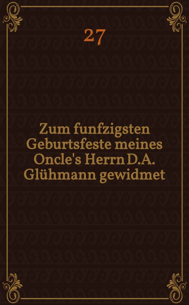 Zum funfzigsten Geburtsfeste meines Oncle's Herrn D.A. Glühmann gewidmet : Pièce de vers