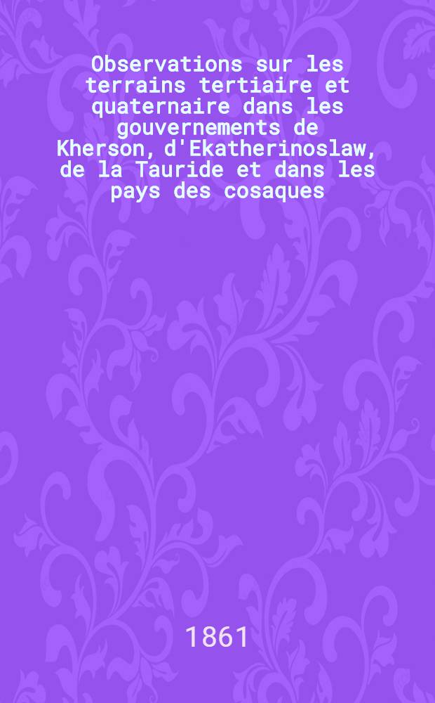 Observations sur les terrains tertiaire et quaternaire dans les gouvernements de Kherson, d'Ekatherinoslaw, de la Tauride et dans les pays des cosaques