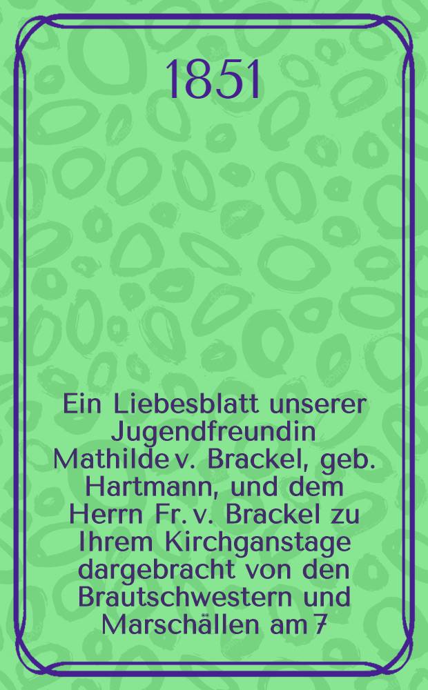 Ein Liebesblatt unserer Jugendfreundin Mathilde v. Brackel, geb. Hartmann, und dem Herrn Fr. v. Brackel zu Ihrem Kirchganstage dargebracht von den Brautschwestern und Marsch&auml;llen am 7. Okt. 1851 : Pi&egrave;ce de vers