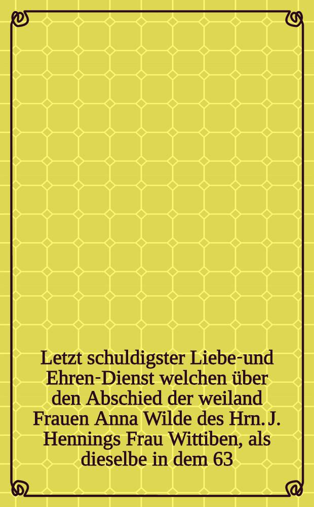 Letzt schuldigster Liebes- und Ehren-Dienst welchen &uuml;ber den Abschied der weiland Frauen Anna Wilde des Hrn. J. Hennings Frau Wittiben, als dieselbe in dem 63. Jahre ihres Alters den 18. Jul. dieses Zeitliche gesegnet, abstatten wollen der Wolseligen best&auml;ndige Freunde : Pi&egrave;ce de vers