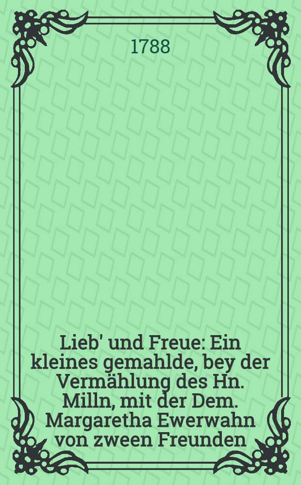 Lieb' und Freue : Ein kleines gemahlde, bey der Verm&auml;hlung des Hn. Milln, mit der Dem. Margaretha Ewerwahn von zween Freunden : Den 24 Sept. 1788