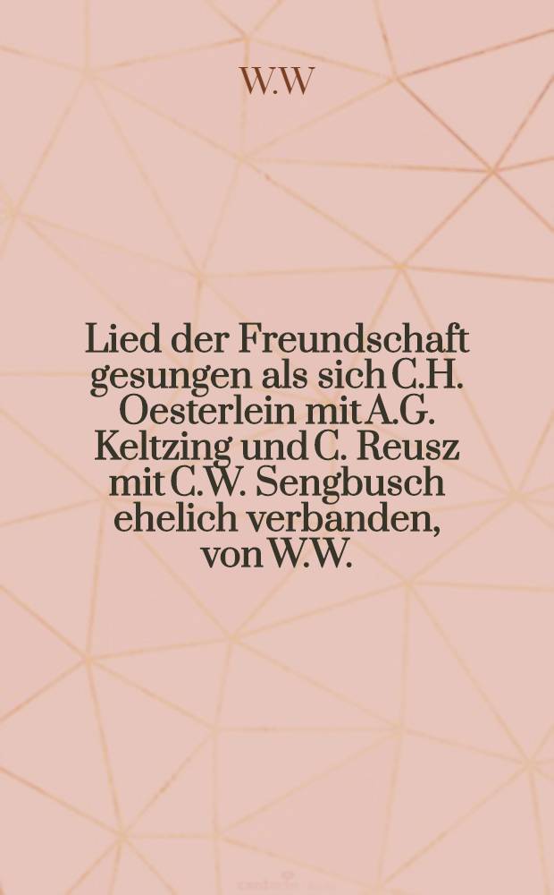 Lied der Freundschaft gesungen als sich C.H. Oesterlein mit A.G. Keltzing und C. Reusz mit C.W. Sengbusch ehelich verbanden, von W.W. : Den 13. März 1793