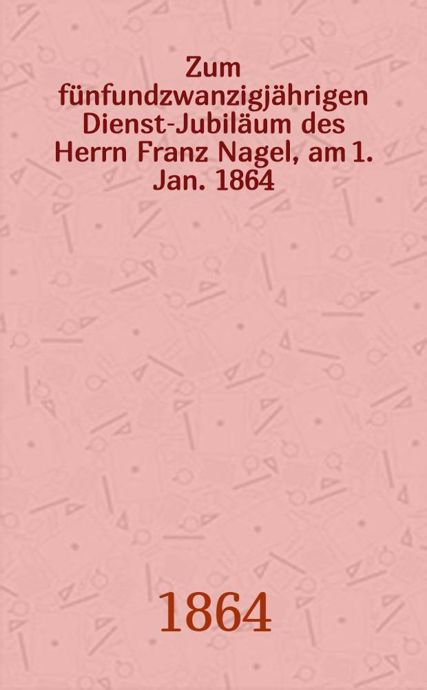 Zum fünfundzwanzigjährigen Dienst-Jubiläum des Herrn Franz Nagel, am 1. Jan. 1864 : Pièce de vers