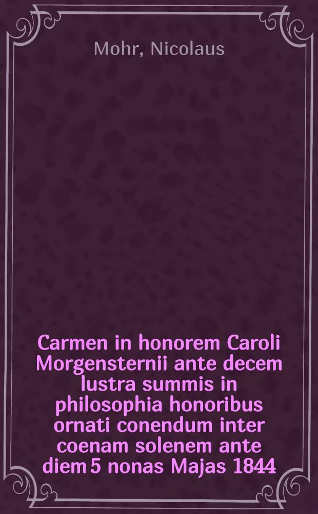 Carmen in honorem Caroli Morgensternii ante decem lustra summis in philosophia honoribus ornati conendum inter coenam solenem ante diem 5 nonas Majas 1844
