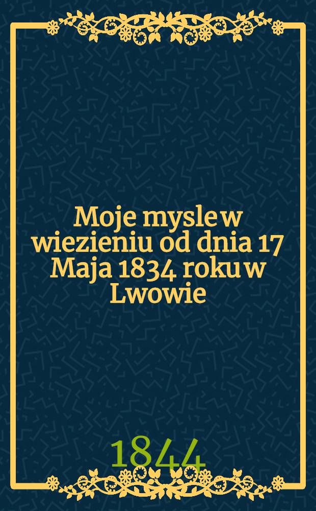 Moje mysle w wiezieniu od dnia 17 Maja 1834 roku w Lwowie