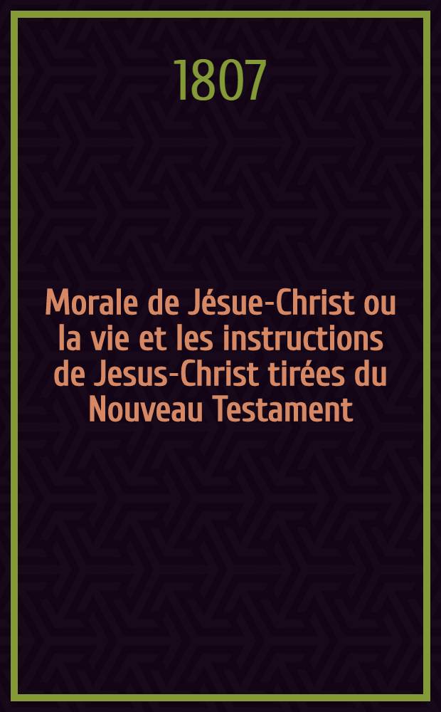 Morale de J&eacute;sue-Christ ou la vie et les instructions de Jesus-Christ tir&eacute;es du Nouveau Testament