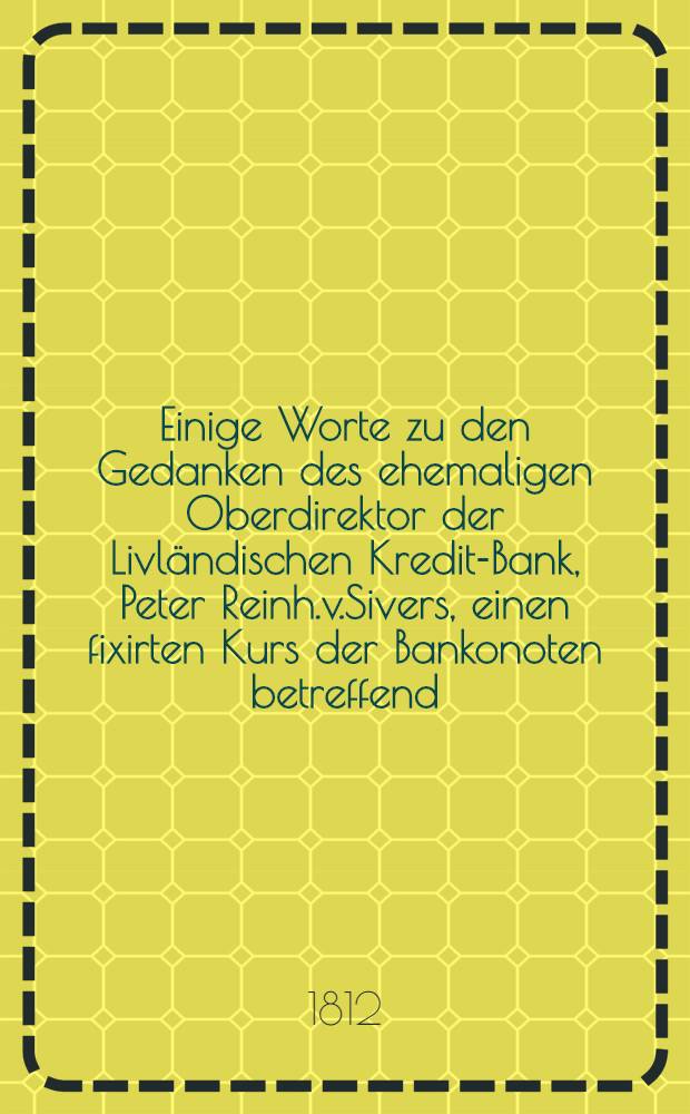 Einige Worte zu den Gedanken des ehemaligen Oberdirektor der Livländischen Kredit-Bank, Peter Reinh.v.Sivers, einen fixirten Kurs der Bankonoten betreffend
