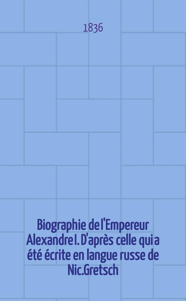 Biographie de l'Empereur Alexandre I. D'après celle qui a été écrite en langue russe de Nic.Gretsch