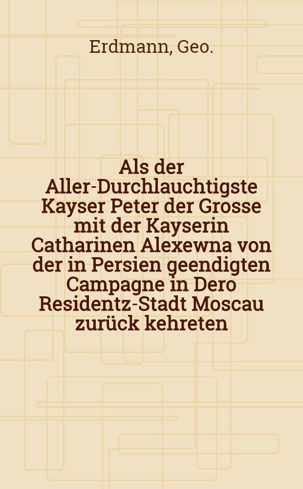 Als der Aller-Durchlauchtigste Kayser Peter der Grosse mit der Kayserin Catharinen Alexewna von der in Persien geendigten Campagne in Dero Residentz-Stadt Moscau zur&uuml;ck kehreten : Pi&egrave;ce de vers