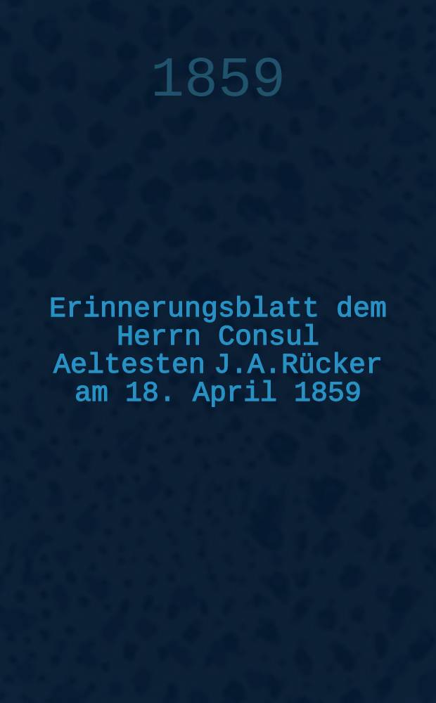 Erinnerungsblatt dem Herrn Consul Aeltesten J.A.Rücker am 18. April 1859 : Pièce de vers