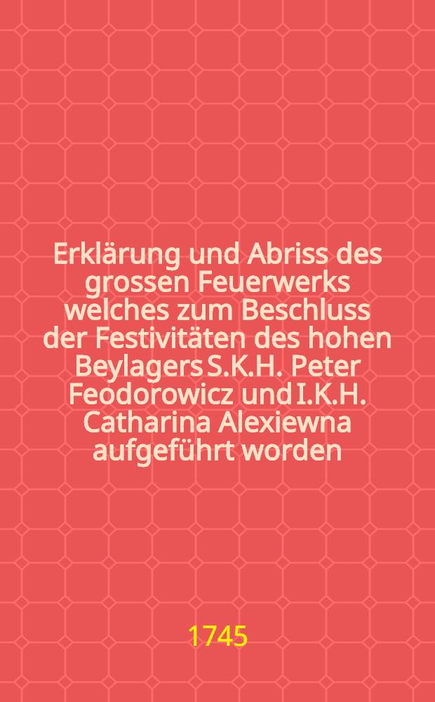 Erklärung und Abriss des grossen Feuerwerks welches zum Beschluss der Festivitäten des hohen Beylagers S.K.H. Peter Feodorowicz und I.K.H. Catharina Alexiewna aufgeführt worden