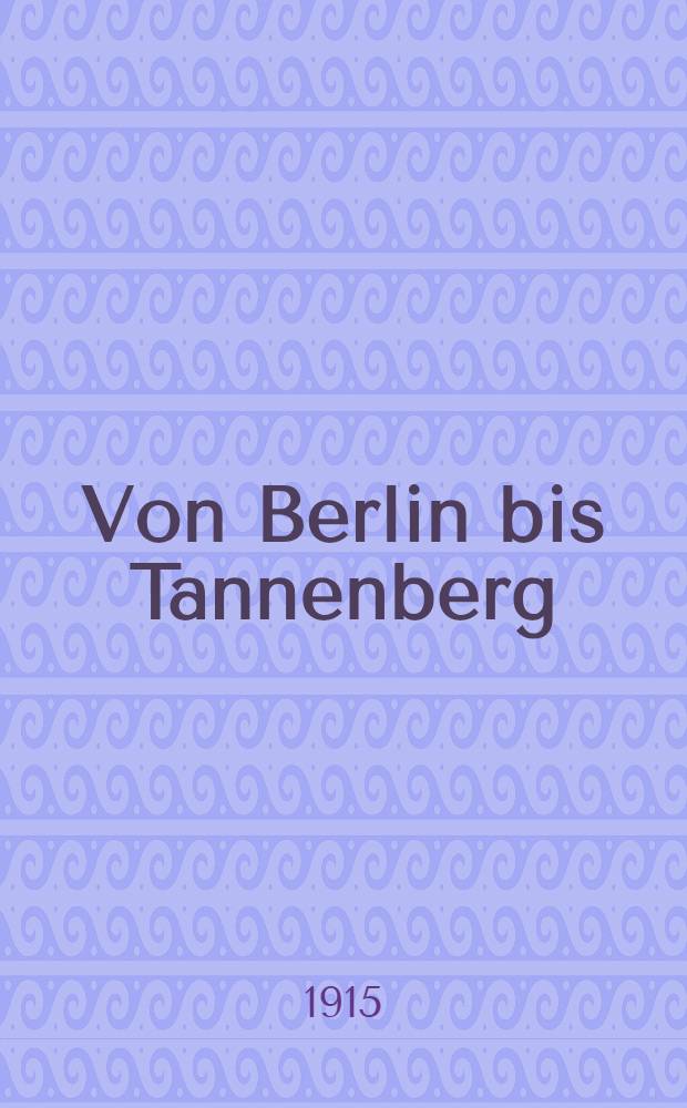 Von Berlin bis Tannenberg : Erlebnisse eines Kriegsteilnehmers unter Generalfeldmarschall v.Hindenburg
