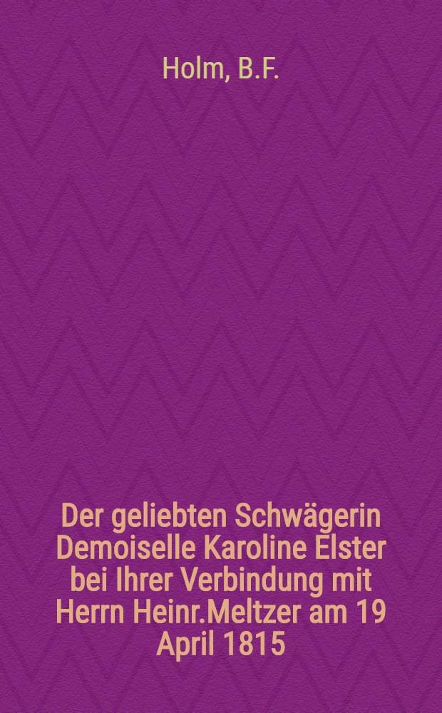Der geliebten Schwägerin Demoiselle Karoline Elster bei Ihrer Verbindung mit Herrn Heinr.Meltzer am 19 April 1815 : Pièce de vers