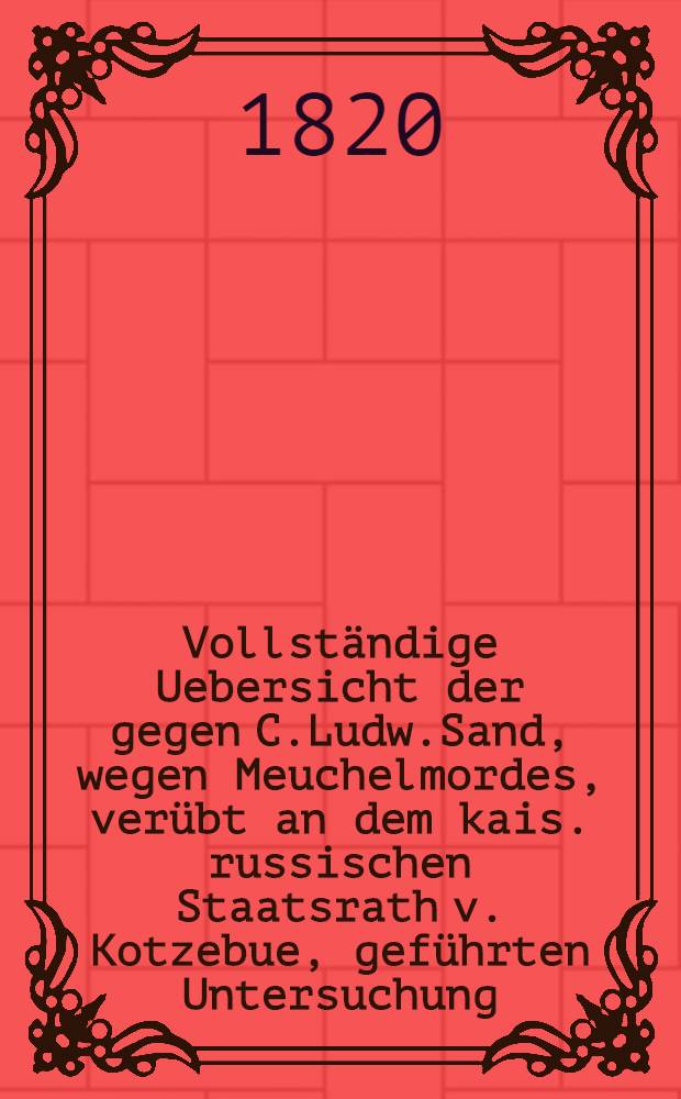 Vollständige Uebersicht der gegen C.Ludw.Sand, wegen Meuchelmordes, verübt an dem kais. russischen Staatsrath v. Kotzebue, geführten Untersuchung