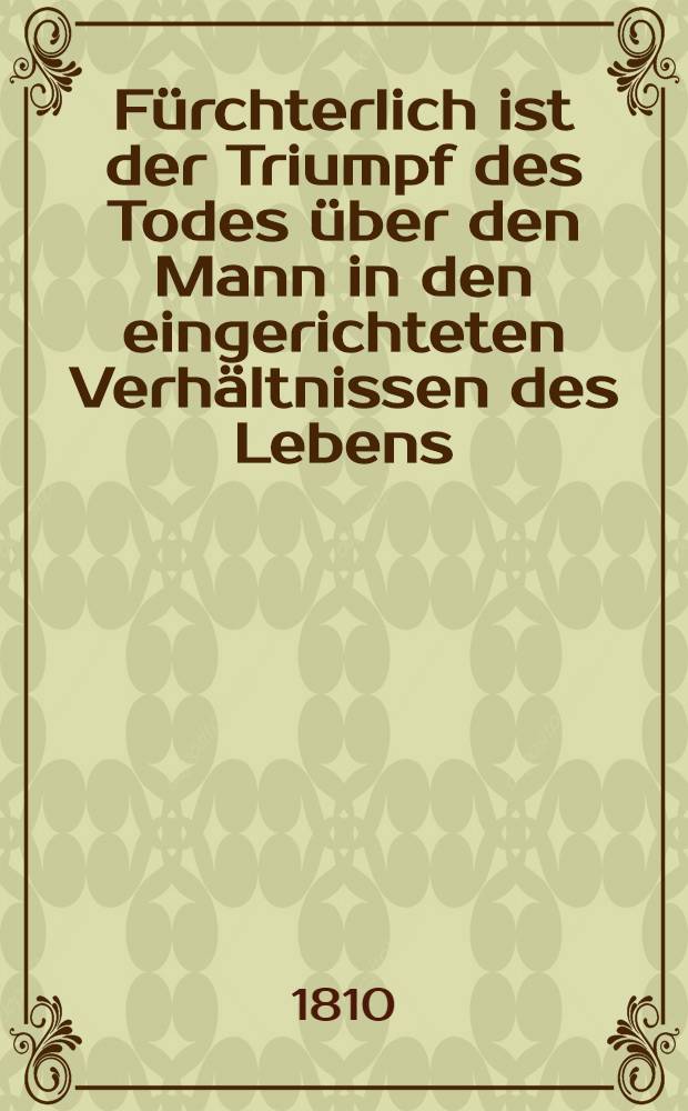 F&uuml;rchterlich ist der Triumpf des Todes &uuml;ber den Mann in den eingerichteten Verh&auml;ltnissen des Lebens : Eine Ged&auml;chtnisspredigt bey der Beerdigung des Herrn Christian Timotheus Schultz