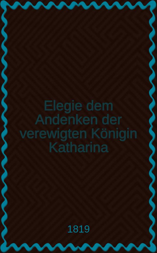 Elegie dem Andenken der verewigten Königin Katharina : Am Tage der Todesfeier d. 7 März 1819