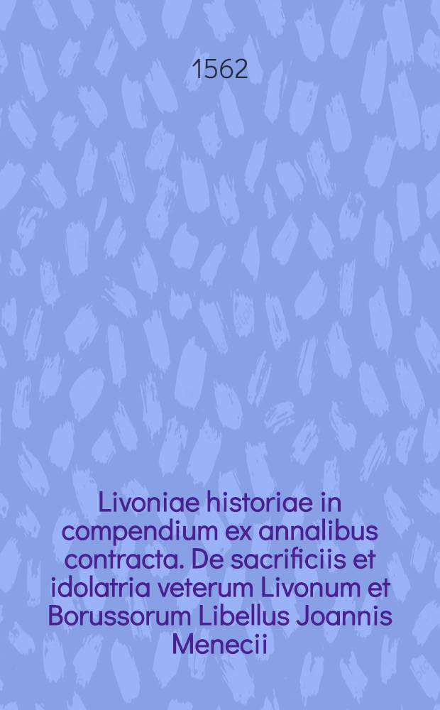 Livoniae historiae in compendium ex annalibus contracta. De sacrificiis et idolatria veterum Livonum et Borussorum Libellus Joannis Menecii (sic)