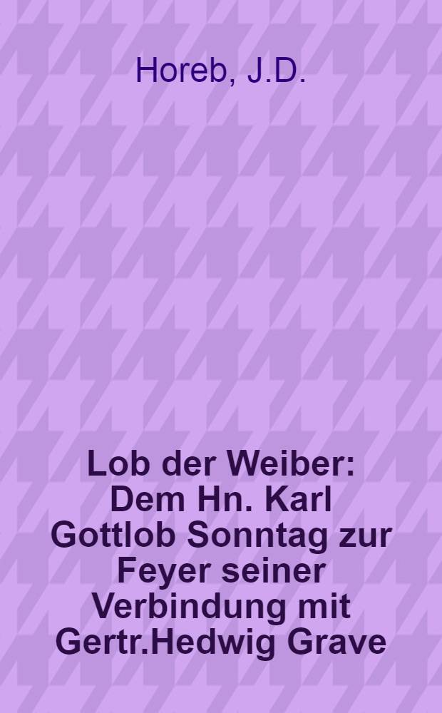 Lob der Weiber : Dem Hn. Karl Gottlob Sonntag zur Feyer seiner Verbindung mit Gertr.Hedwig Grave : Den 20 Wintermonats 1789