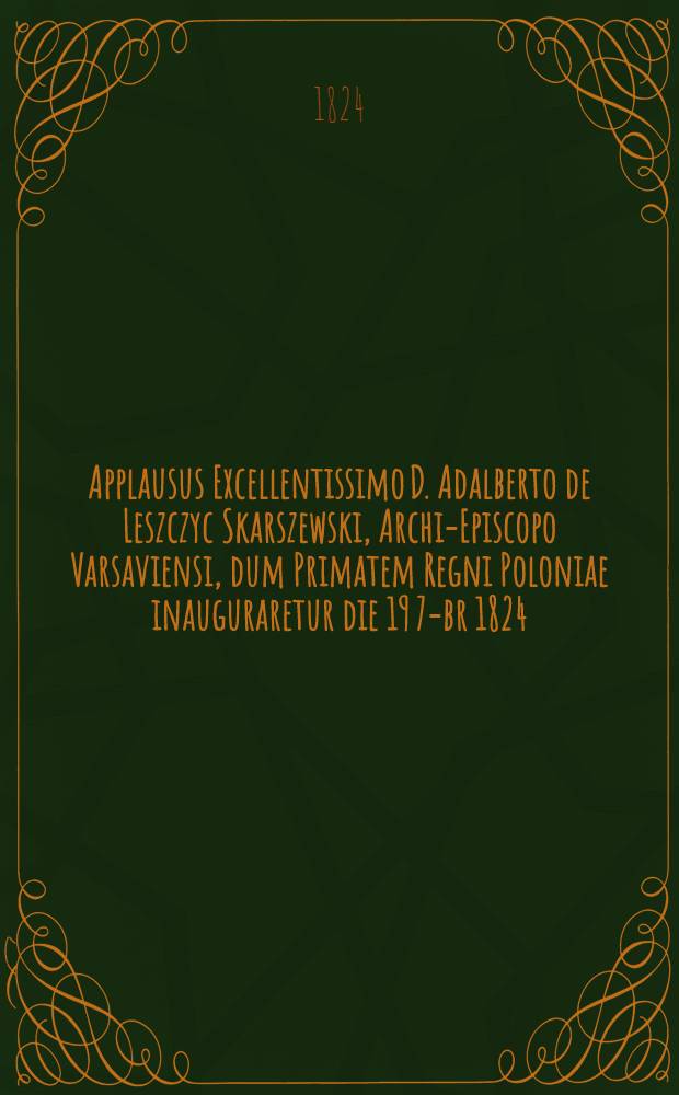 Applausus Excellentissimo D. Adalberto de Leszczyc Skarszewski, Archi-Episcopo Varsaviensi, dum Primatem Regni Poloniae inauguraretur die 19 7-br 1824