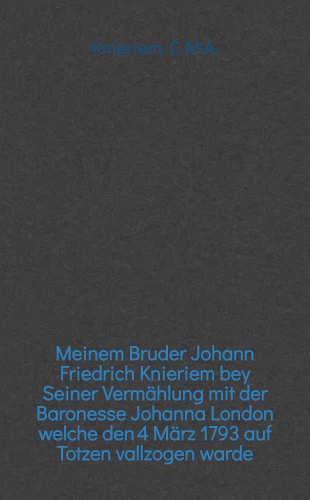 Meinem Bruder Johann Friedrich Knieriem bey Seiner Vermählung mit der Baronesse Johanna London welche den 4 März 1793 auf Totzen vallzogen warde