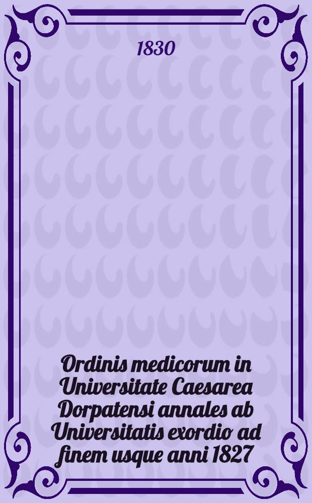 Ordinis medicorum in Universitate Caesarea Dorpatensi annales ab Universitatis exordio ad finem usque anni 1827