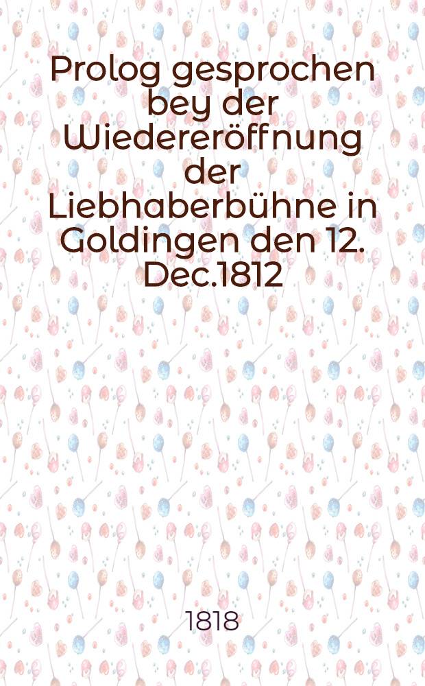 Prolog gesprochen bey der Wiedereröffnung der Liebhaberbühne in Goldingen den 12. Dec.1812