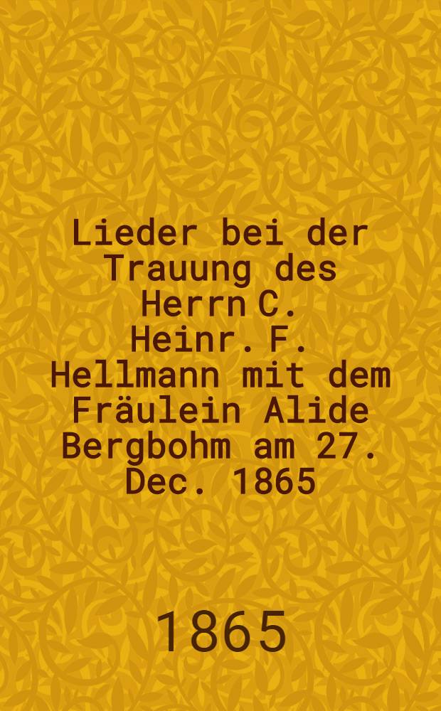 Lieder bei der Trauung des Herrn C. Heinr. F. Hellmann mit dem Fräulein Alide Bergbohm am 27. Dec. 1865