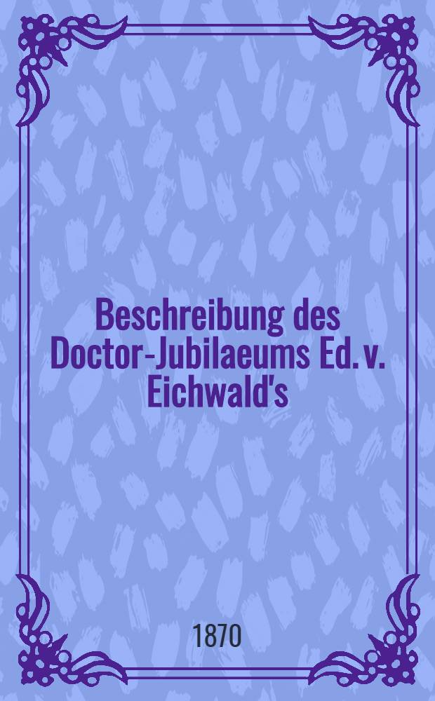 Beschreibung des Doctor-Jubilaeums Ed. v. Eichwald's
