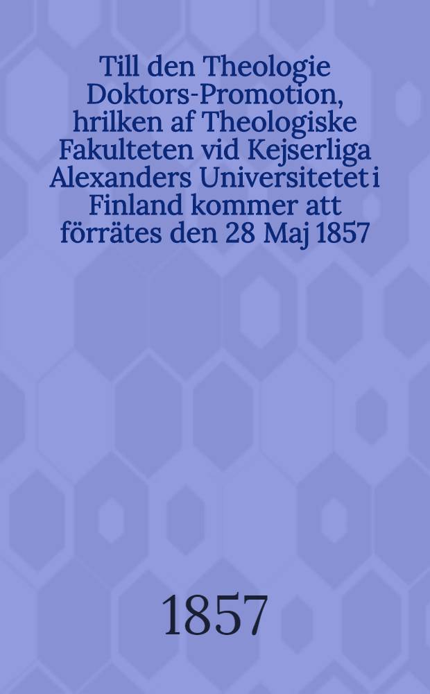 Till den Theologie Doktors-Promotion, hrilken af Theologiske Fakulteten vid Kejserliga Alexanders Universitetet i Finland kommer att förrätes den 28 Maj 1857, inbju das vördsamt Vetenkapernas Värdare gynare, Idkare och Vänner