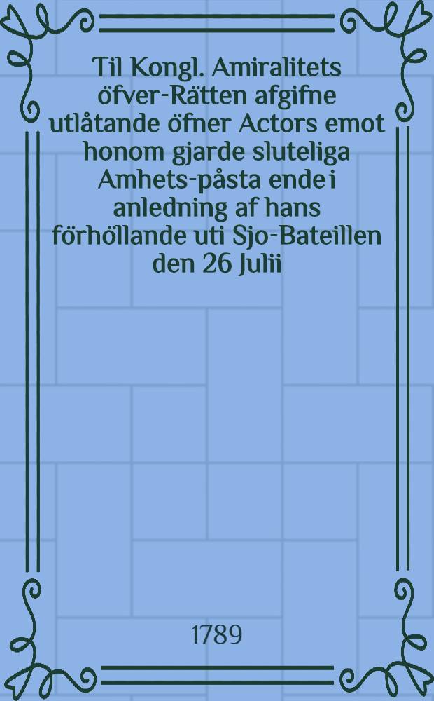 Til Kongl. Amiralitets öfver-Rätten afgifne utlåtande öfner Actors emot honom gjarde sluteliga Amhets-påsta ende i anledning af hans förhöllande uti Sjo-Bateillen den 26 Julii, 1789