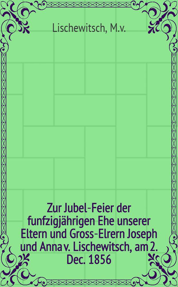 Zur Jubel-Feier der funfzigj&auml;hrigen Ehe unserer Eltern und Gross-Elrern Joseph und Anna v. Lischewitsch, am 2. Dec. 1856 : Pi&egrave;ce de vers