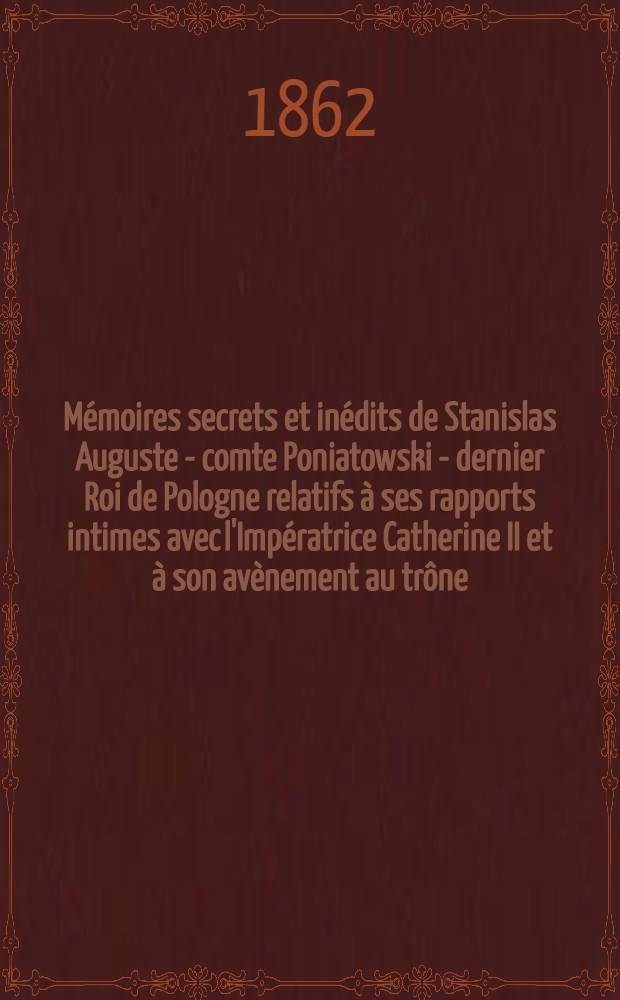 Mémoires secrets et inédits de Stanislas Auguste - comte Poniatowski - dernier Roi de Pologne relatifs à ses rapports intimes avec l'Impératrice Catherine II et à son avènement au trône : Journal privé du Roi Stanislas Auguste pendant son voyage en Russie pour le couronnement de l'Empereur Paul I