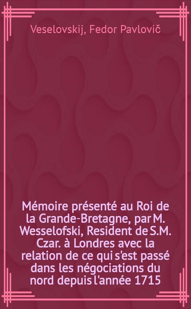 Mémoire présenté au Roi de la Grande-Bretagne, par M. Wesselofski, Resident de S.M. Czar. à Londres avec la relation de ce qui s'est passé dans les négociations du nord depuis l'année 1715. jusqu'à présent: pour servir de reponse aut (sic) dit memoire