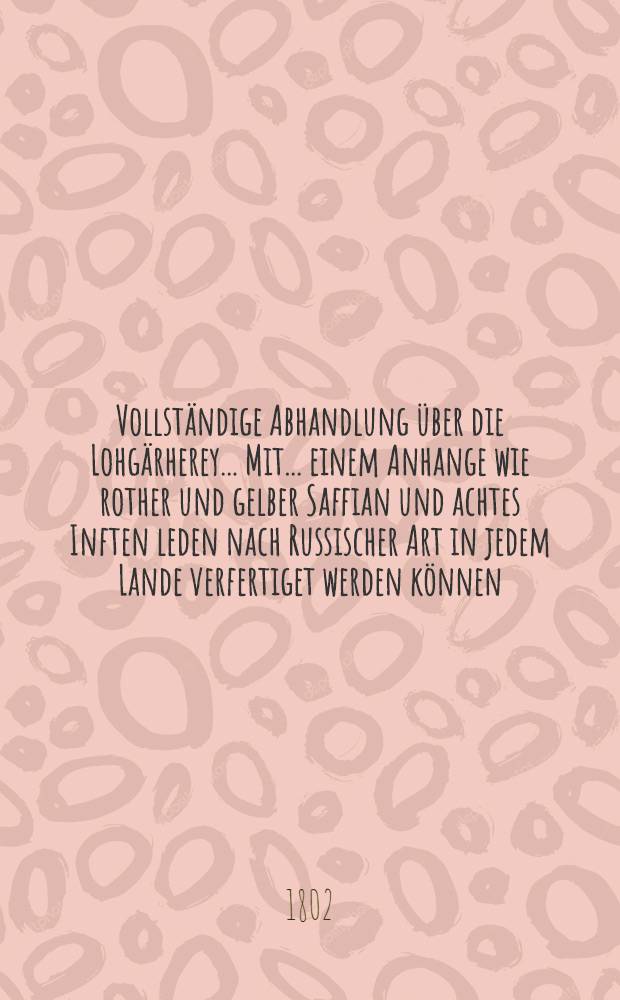 Vollständige Abhandlung über die Lohgärherey... Mit... einem Anhange wie rother und gelber Saffian und achtes Inften leden nach Russischer Art in jedem Lande verfertiget werden können