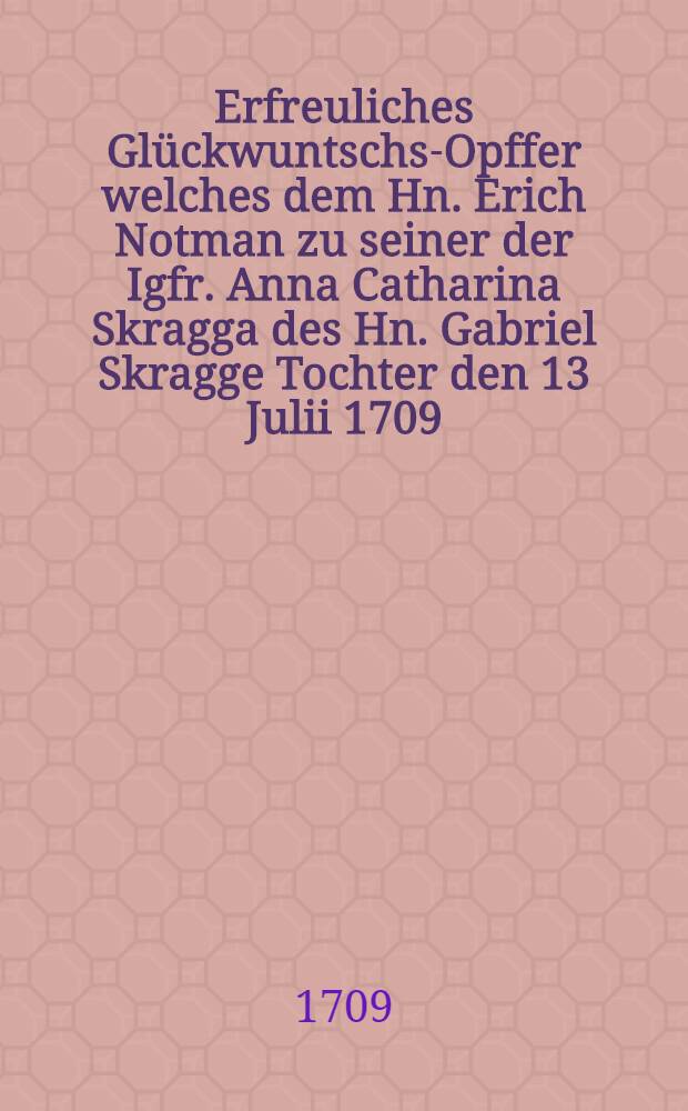 Erfreuliches Gl&uuml;ckwuntschs-Opffer welches dem Hn. Erich Notman zu seiner der Igfr. Anna Catharina Skragga des Hn. Gabriel Skragge Tochter den 13 Julii 1709...