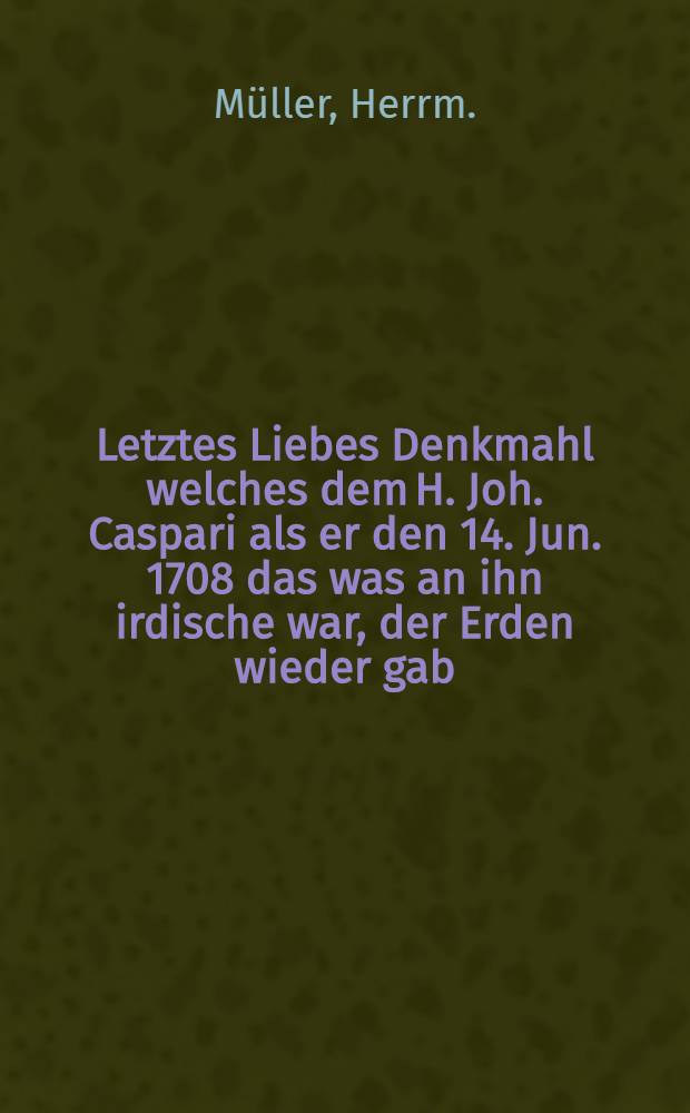 Letztes Liebes Denkmahl welches dem H. Joh. Caspari als er den 14. Jun. 1708 das was an ihn irdische war, der Erden wieder gab : Pièce de vers