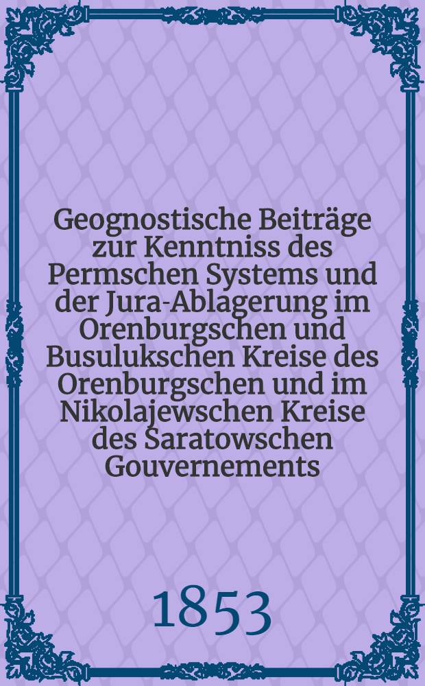 Geognostische Beiträge zur Kenntniss des Permschen Systems und der Jura-Ablagerung im Orenburgschen und Busulukschen Kreise des Orenburgschen und im Nikolajewschen Kreise des Saratowschen Gouvernements