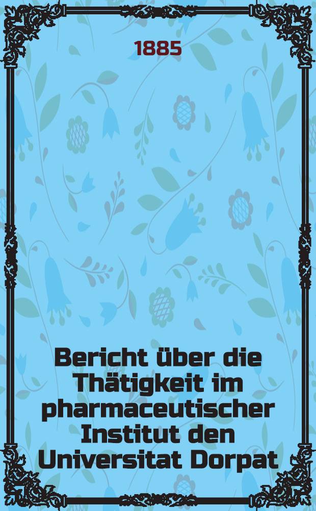 Bericht &uuml;ber die Th&auml;tigkeit im pharmaceutischer Institut den Universitat Dorpat : 1 Jan.1885 bis 31 Dec.1894