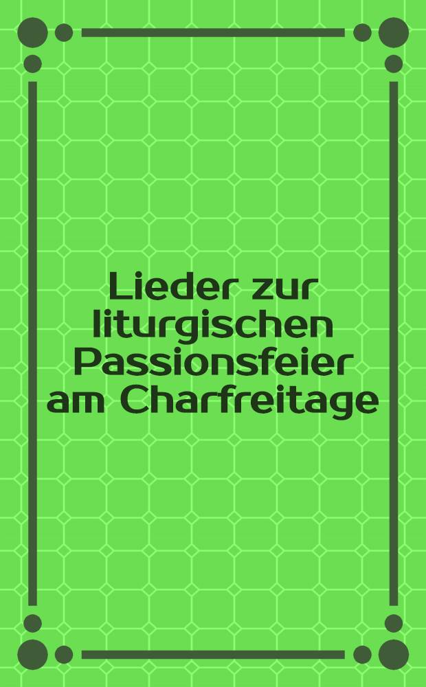 Lieder zur liturgischen Passionsfeier am Charfreitage : 7 Uhr Ab., in der Ev.-Luth.Kirche zu Charkow