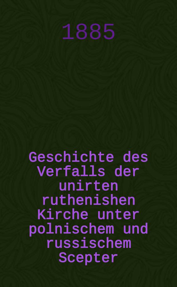 Geschichte des Verfalls der unirten ruthenishen Kirche unter polnischem und russischem Scepter : In's Deutsche übertragen vom Apoll.Tłoczyński. Bd.1