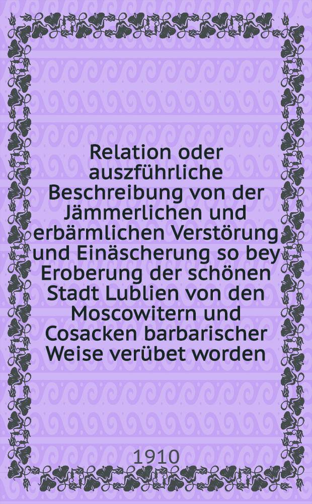 Relation oder auszführliche Beschreibung von der Jämmerlichen und erbärmlichen Verstörung und Einäscherung so bey Eroberung der schönen Stadt Lublien von den Moscowitern und Cosacken barbarischer Weise verübet worden : Anno MDCLVII