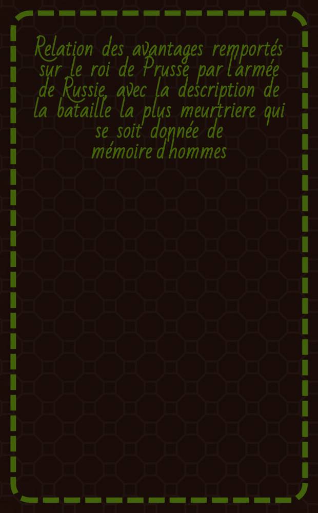 Relation des avantages remport&eacute;s sur le roi de Prusse par l'arm&eacute;e de Russie, avec la description de la bataille la plus meurtriere qui se soit donn&eacute;e de m&eacute;moire d'hommes