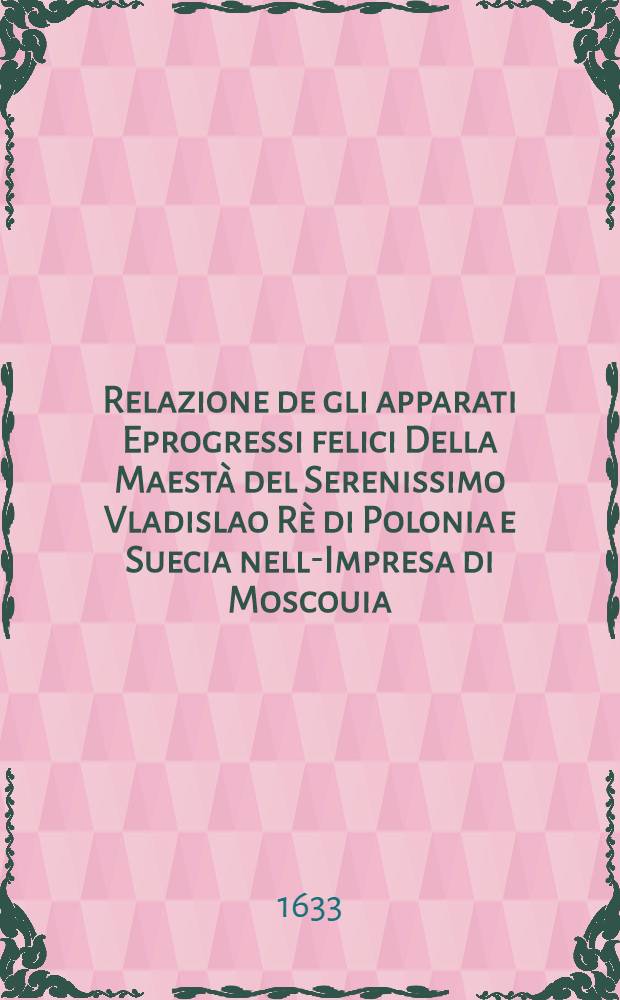 Relazione de gli apparati Eprogressi felici Della Maest&agrave; del Serenissimo Vladislao R&egrave; di Polonia e Suecia nell-Impresa di Moscouia