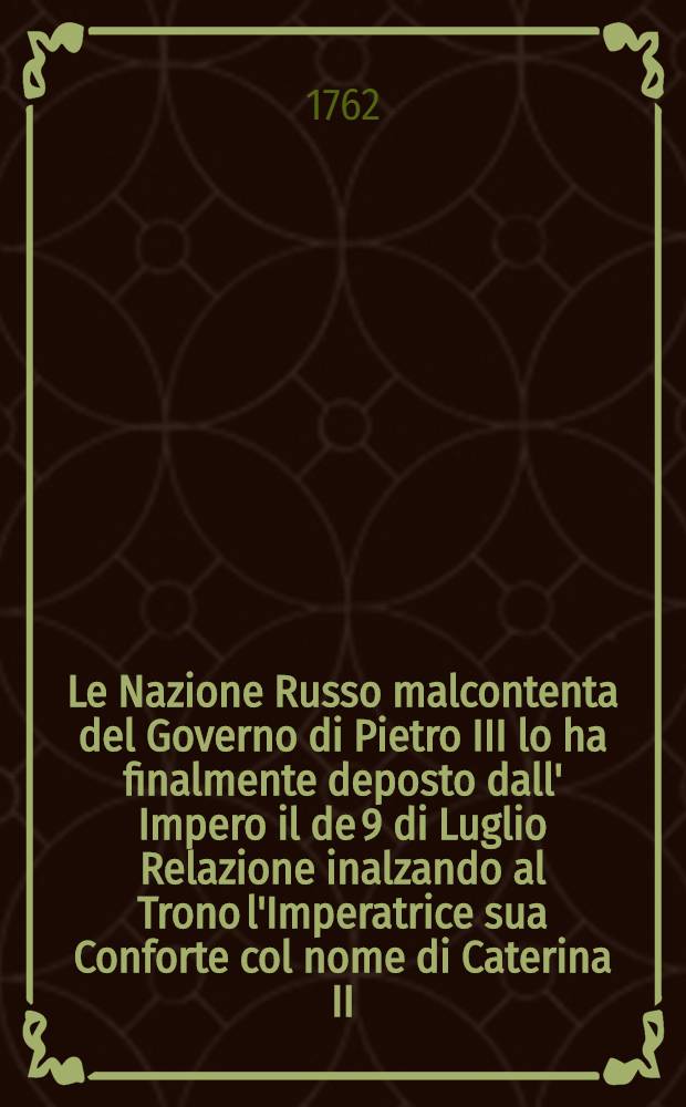 Le Nazione Russo malcontenta del Governo di Pietro III lo ha finalmente deposto dall' Impero il de 9 di Luglio Relazione inalzando al Trono l'Imperatrice sua Conforte col nome di Caterina II