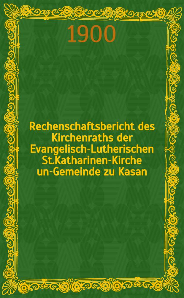 Rechenschaftsbericht des Kirchenraths der Evangelisch-Lutherischen St.Katharinen-Kirche und- Gemeinde zu Kasan